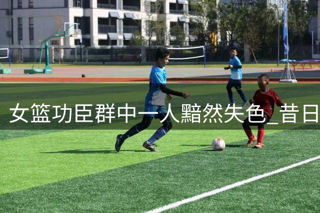 女篮功臣群中一人黯然失色 昔日核心成最大短板